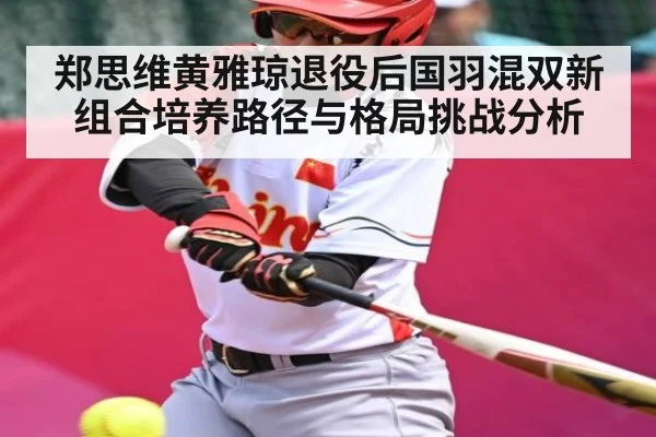 郑思维黄雅琼退役后国羽混双新组合培养路径与格局挑战分析